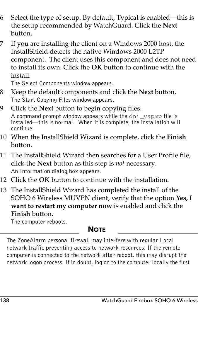 138 WatchGuard Firebox SOHO 6 Wireless6 Select the type of setup. By default, Typical is enabled–this is the setup recommended by WatchGuard. Click the Next button.7 If you are installing the client on a Windows 2000 host, the InstallShield detects the native Windows 2000 L2TP component.  The client uses this component and does not need to install its own. Click the OK button to continue with the install.The Select Components window appears.8 Keep the default components and click the Next button.The Start Copying Files window appears.9Click the Next button to begin copying files.A command prompt window appears while the dni_vapmp file is installed—this is normal.  When it is complete, the installation will continue.10 When the InstallShield Wizard is complete, click the Finish button.11 The InstallShield Wizard then searches for a User Profile file, click the Next button as this step is not necessary.An Information dialog box appears.12 Click the OK button to continue with the installation.13 The InstallShield Wizard has completed the install of the SOHO 6 Wireless MUVPN client, verify that the option Yes, I want to restart my computer now is enabled and click the Finish button.The computer reboots.NOTEThe ZoneAlarm personal firewall may interfere with regular Local network traffic preventing access to network resources. If the remote computer is connected to the network after reboot, this may disrupt the network logon process. If in doubt, log on to the computer locally the first 