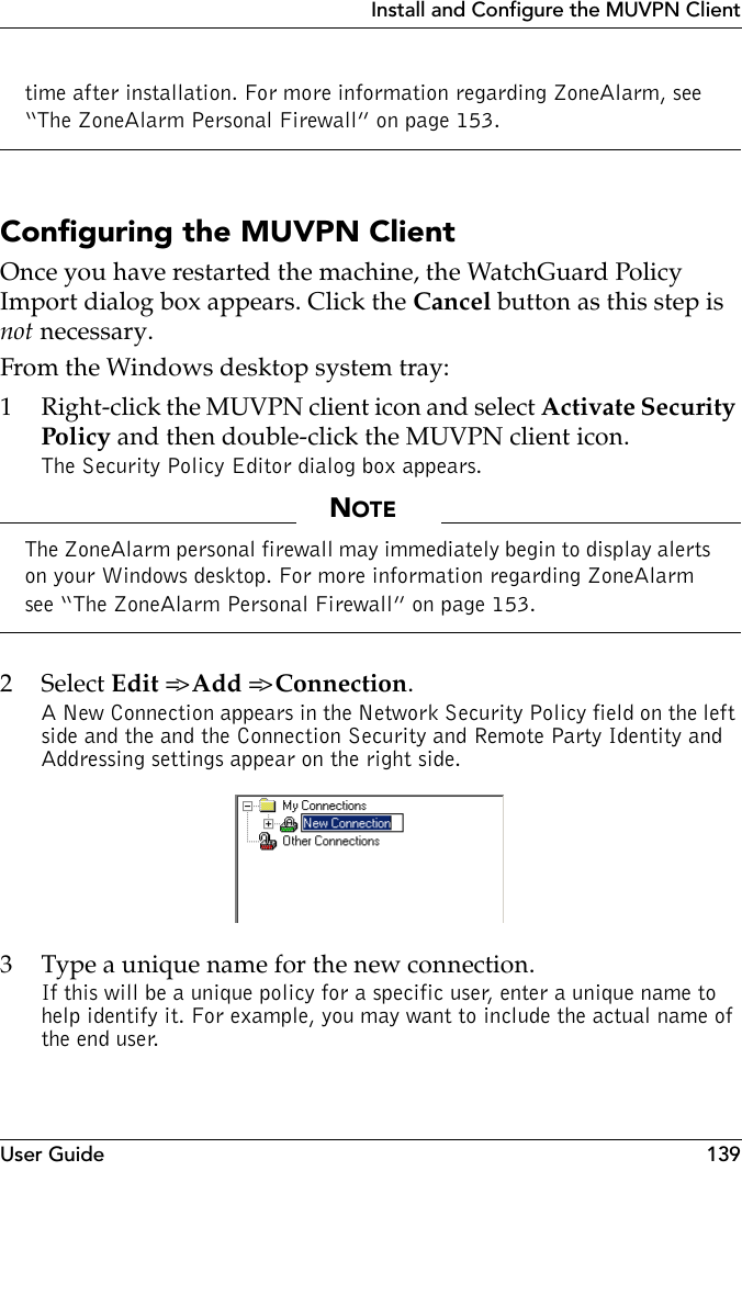 User Guide 139Install and Configure the MUVPN Clienttime after installation. For more information regarding ZoneAlarm, see “The ZoneAlarm Personal Firewall” on page 153.Configuring the MUVPN ClientOnce you have restarted the machine, the WatchGuard Policy Import dialog box appears. Click the Cancel button as this step is not necessary.From the Windows desktop system tray:1 Right-click the MUVPN client icon and select Activate Security Policy and then double-click the MUVPN client icon.The Security Policy Editor dialog box appears.NOTEThe ZoneAlarm personal firewall may immediately begin to display alerts on your Windows desktop. For more information regarding ZoneAlarm see “The ZoneAlarm Personal Firewall” on page 153.2 Select Edit =&gt; Add =&gt; Connection.A New Connection appears in the Network Security Policy field on the left side and the and the Connection Security and Remote Party Identity and Addressing settings appear on the right side.3 Type a unique name for the new connection.If this will be a unique policy for a specific user, enter a unique name to help identify it. For example, you may want to include the actual name of the end user.