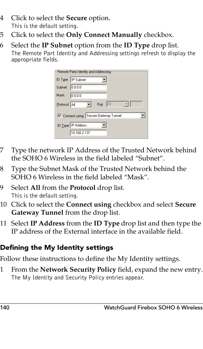 140 WatchGuard Firebox SOHO 6 Wireless4 Click to select the Secure option.This is the default setting.5 Click to select the Only Connect Manually checkbox.6 Select the IP Subnet option from the ID Type drop list.The Remote Part Identity and Addressing settings refresh to display the appropriate fields.7 Type the network IP Address of the Trusted Network behind the SOHO 6 Wireless in the field labeled “Subnet”.8 Type the Subnet Mask of the Trusted Network behind the SOHO 6 Wireless in the field labeled “Mask”.9 Select All from the Protocol drop list.This is the default setting.10 Click to select the Connect using checkbox and select Secure Gateway Tunnel from the drop list.11 Select IP Address from the ID Type drop list and then type the IP address of the External interface in the available field.Defining the My Identity settingsFollow these instructions to define the My Identity settings.1From the Network Security Policy field, expand the new entry.The My Identity and Security Policy entries appear. 