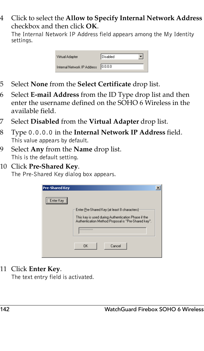 142 WatchGuard Firebox SOHO 6 Wireless4 Click to select the Allow to Specify Internal Network Address checkbox and then click OK.The Internal Network IP Address field appears among the My Identity settings. 5 Select None from the Select Certificate drop list.6 Select E-mail Address from the ID Type drop list and then enter the username defined on the SOHO 6 Wireless in the available field.7 Select Disabled from the Virtual Adapter drop list.8Type 0.0.0.0 in the Internal Network IP Address field.This value appears by default.9 Select Any from the Name drop list.This is the default setting.10 Click Pre-Shared Key.The Pre-Shared Key dialog box appears. 11 Click Enter Key.The text entry field is activated.