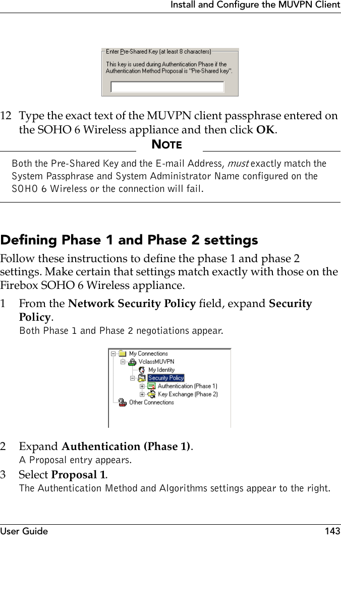 User Guide 143Install and Configure the MUVPN Client 12 Type the exact text of the MUVPN client passphrase entered on the SOHO 6 Wireless appliance and then click OK.NOTEBoth the Pre-Shared Key and the E-mail Address, must exactly match the System Passphrase and System Administrator Name configured on the SOHO 6 Wireless or the connection will fail.Defining Phase 1 and Phase 2 settings Follow these instructions to define the phase 1 and phase 2 settings. Make certain that settings match exactly with those on the Firebox SOHO 6 Wireless appliance.1From the Network Security Policy field, expand Security Policy.Both Phase 1 and Phase 2 negotiations appear.2Expand Authentication (Phase 1). A Proposal entry appears.3 Select Proposal 1.The Authentication Method and Algorithms settings appear to the right. 