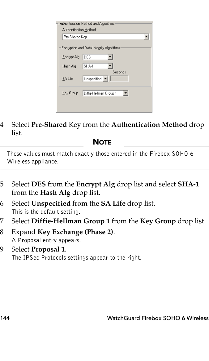 144 WatchGuard Firebox SOHO 6 Wireless4 Select Pre-Shared Key from the Authentication Method drop list.NOTEThese values must match exactly those entered in the Firebox SOHO 6 Wireless appliance.5 Select DES from the Encrypt Alg drop list and select SHA-1 from the Hash Alg drop list.6 Select Unspecified from the SA Life drop list. This is the default setting.7 Select Diffie-Hellman Group 1 from the Key Group drop list.8Expand Key Exchange (Phase 2).A Proposal entry appears.9 Select Proposal 1.The IPSec Protocols settings appear to the right.