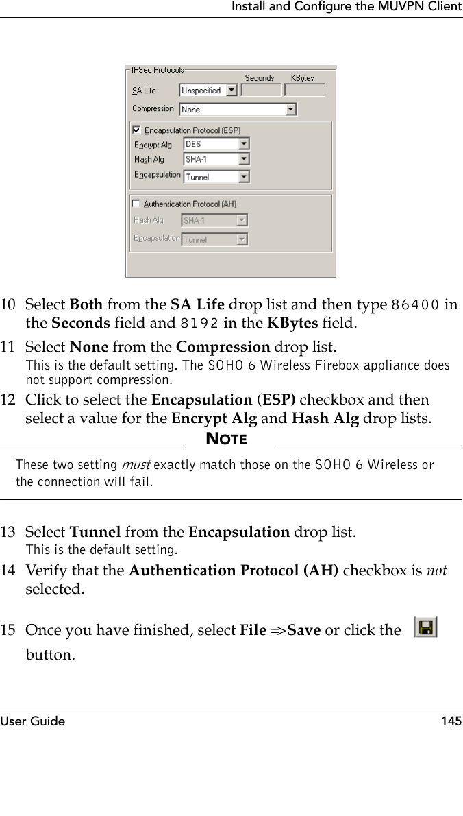 User Guide 145Install and Configure the MUVPN Client 10 Select Both from the SA Life drop list and then type 86400 in the Seconds field and 8192 in the KBytes field.11 Select None from the Compression drop list. This is the default setting. The SOHO 6 Wireless Firebox appliance does not support compression.12 Click to select the Encapsulation (ESP) checkbox and then select a value for the Encrypt Alg and Hash Alg drop lists.NOTEThese two setting must exactly match those on the SOHO 6 Wireless or the connection will fail.13 Select Tunnel from the Encapsulation drop list. This is the default setting.14 Verify that the Authentication Protocol (AH) checkbox is not selected.15 Once you have finished, select File =&gt; Save or click the   button.