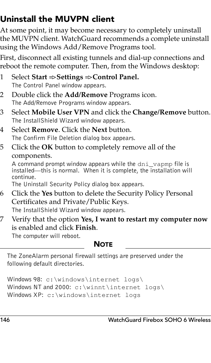 146 WatchGuard Firebox SOHO 6 WirelessUninstall the MUVPN clientAt some point, it may become necessary to completely uninstall the MUVPN client. WatchGuard recommends a complete uninstall using the Windows Add/Remove Programs tool.First, disconnect all existing tunnels and dial-up connections and reboot the remote computer. Then, from the Windows desktop:1 Select Start =&gt; Settings =&gt; Control Panel.The Control Panel window appears.2 Double click the Add/Remove Programs icon.The Add/Remove Programs window appears.3 Select Mobile User VPN and click the Change/Remove button.The InstallShield Wizard window appears.4 Select Remove. Click the Next button.The Confirm File Deletion dialog box appears.5Click the OK button to completely remove all of the components.A command prompt window appears while the dni_vapmp file is installed—this is normal.  When it is complete, the installation will continue.The Uninstall Security Policy dialog box appears.6Click the Yes button to delete the Security Policy Personal Certificates and Private/Public Keys.The InstallShield Wizard window appears.7 Verify that the option Yes, I want to restart my computer now is enabled and click Finish.The computer will reboot.NOTEThe ZoneAlarm personal firewall settings are preserved under the following default directories.Windows 98:  c:\windows\internet logs\Windows NT and 2000:  c:\winnt\internet logs\Windows XP:  c:\windows\internet logs