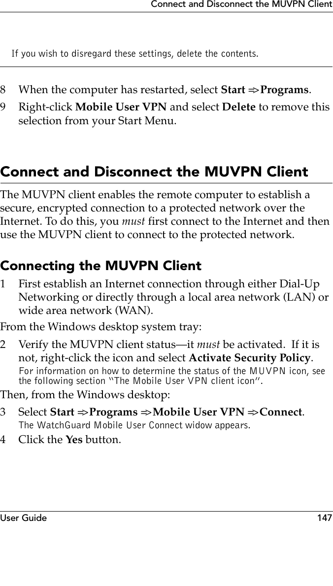 User Guide 147Connect and Disconnect the MUVPN ClientIf you wish to disregard these settings, delete the contents.8 When the computer has restarted, select Start =&gt; Programs.9Right-click Mobile User VPN and select Delete to remove this selection from your Start Menu.Connect and Disconnect the MUVPN ClientThe MUVPN client enables the remote computer to establish a secure, encrypted connection to a protected network over the Internet. To do this, you must first connect to the Internet and then use the MUVPN client to connect to the protected network.Connecting the MUVPN Client1 First establish an Internet connection through either Dial-Up Networking or directly through a local area network (LAN) or wide area network (WAN).From the Windows desktop system tray:2 Verify the MUVPN client status–it must be activated.  If it is not, right-click the icon and select Activate Security Policy.For information on how to determine the status of the MUVPN icon, see the following section “The Mobile User VPN client icon”.Then, from the Windows desktop:3 Select Start =&gt; Programs =&gt; Mobile User VPN =&gt;  Connect.The WatchGuard Mobile User Connect widow appears.4Click the Yes button.