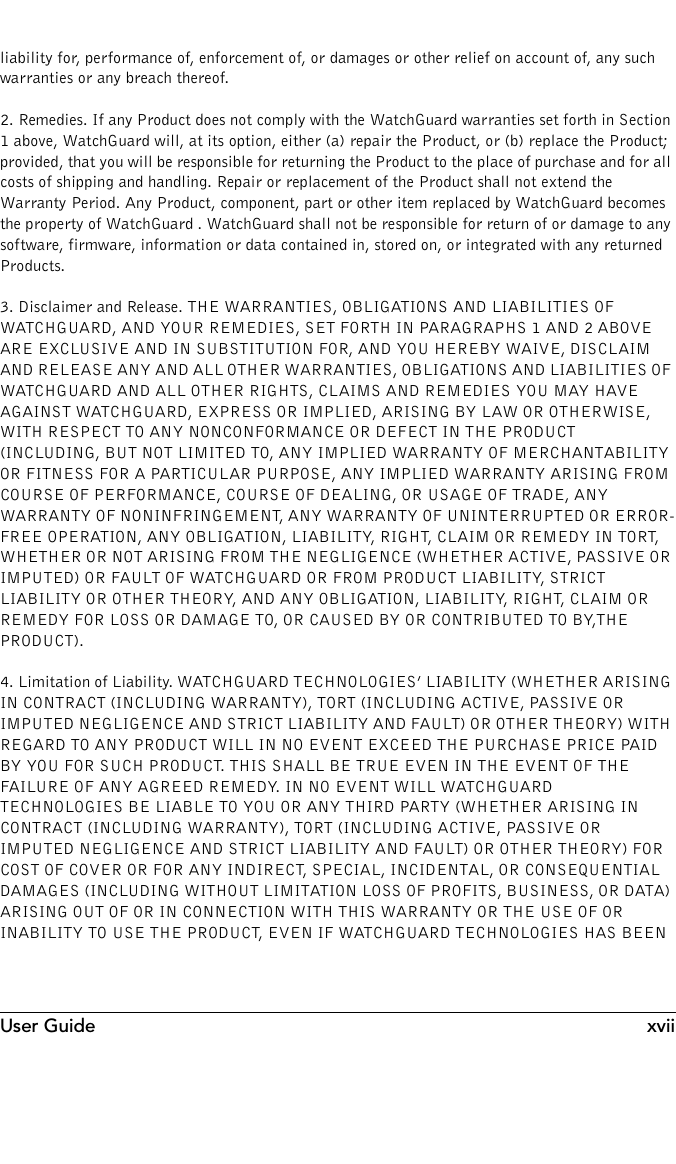 User Guide xviiliability for, performance of, enforcement of, or damages or other relief on account of, any such warranties or any breach thereof.2. Remedies. If any Product does not comply with the WatchGuard warranties set forth in Section 1 above, WatchGuard will, at its option, either (a) repair the Product, or (b) replace the Product; provided, that you will be responsible for returning the Product to the place of purchase and for all costs of shipping and handling. Repair or replacement of the Product shall not extend the Warranty Period. Any Product, component, part or other item replaced by WatchGuard becomes the property of WatchGuard . WatchGuard shall not be responsible for return of or damage to any software, firmware, information or data contained in, stored on, or integrated with any returned Products.3. Disclaimer and Release. THE WARRANTIES, OBLIGATIONS AND LIABILITIES OF WATCHGUARD, AND YOUR REMEDIES, SET FORTH IN PARAGRAPHS 1 AND 2 ABOVE ARE EXCLUSIVE AND IN SUBSTITUTION FOR, AND YOU HEREBY WAIVE, DISCLAIM AND RELEASE ANY AND ALL OTHER WARRANTIES, OBLIGATIONS AND LIABILITIES OF WATCHGUARD AND ALL OTHER RIGHTS, CLAIMS AND REMEDIES YOU MAY HAVE AGAINST WATCHGUARD, EXPRESS OR IMPLIED, ARISING BY LAW OR OTHERWISE, WITH RESPECT TO ANY NONCONFORMANCE OR DEFECT IN THE PRODUCT (INCLUDING, BUT NOT LIMITED TO, ANY IMPLIED WARRANTY OF MERCHANTABILITY OR FITNESS FOR A PARTICULAR PURPOSE, ANY IMPLIED WARRANTY ARISING FROM COURSE OF PERFORMANCE, COURSE OF DEALING, OR USAGE OF TRADE, ANY WARRANTY OF NONINFRINGEMENT, ANY WARRANTY OF UNINTERRUPTED OR ERROR-FREE OPERATION, ANY OBLIGATION, LIABILITY, RIGHT, CLAIM OR REMEDY IN TORT, WHETHER OR NOT ARISING FROM THE NEGLIGENCE (WHETHER ACTIVE, PASSIVE OR IMPUTED) OR FAULT OF WATCHGUARD OR FROM PRODUCT LIABILITY, STRICT LIABILITY OR OTHER THEORY, AND ANY OBLIGATION, LIABILITY, RIGHT, CLAIM OR REMEDY FOR LOSS OR DAMAGE TO, OR CAUSED BY OR CONTRIBUTED TO BY,THE PRODUCT).4. Limitation of Liability. WATCHGUARD TECHNOLOGIES’ LIABILITY (WHETHER ARISING IN CONTRACT (INCLUDING WARRANTY), TORT (INCLUDING ACTIVE, PASSIVE OR IMPUTED NEGLIGENCE AND STRICT LIABILITY AND FAULT) OR OTHER THEORY) WITH REGARD TO ANY PRODUCT WILL IN NO EVENT EXCEED THE PURCHASE PRICE PAID BY YOU FOR SUCH PRODUCT. THIS SHALL BE TRUE EVEN IN THE EVENT OF THE FAILURE OF ANY AGREED REMEDY. IN NO EVENT WILL WATCHGUARD TECHNOLOGIES BE LIABLE TO YOU OR ANY THIRD PARTY (WHETHER ARISING IN CONTRACT (INCLUDING WARRANTY), TORT (INCLUDING ACTIVE, PASSIVE OR IMPUTED NEGLIGENCE AND STRICT LIABILITY AND FAULT) OR OTHER THEORY) FOR COST OF COVER OR FOR ANY INDIRECT, SPECIAL, INCIDENTAL, OR CONSEQUENTIAL DAMAGES (INCLUDING WITHOUT LIMITATION LOSS OF PROFITS, BUSINESS, OR DATA) ARISING OUT OF OR IN CONNECTION WITH THIS WARRANTY OR THE USE OF OR INABILITY TO USE THE PRODUCT, EVEN IF WATCHGUARD TECHNOLOGIES HAS BEEN 