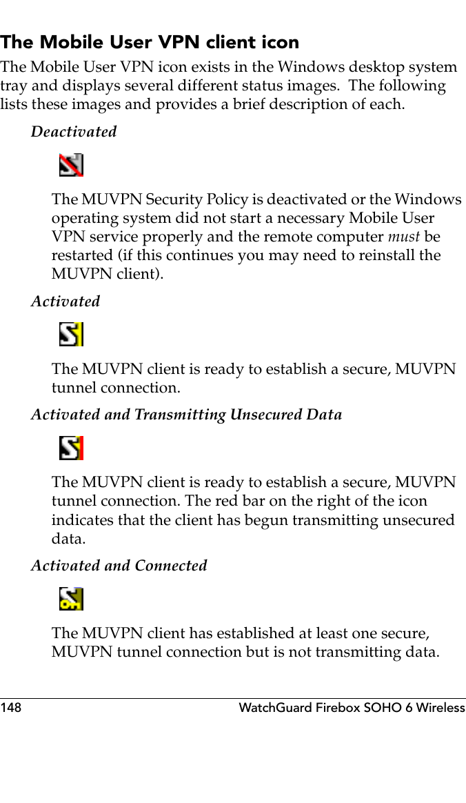 148 WatchGuard Firebox SOHO 6 WirelessThe Mobile User VPN client iconThe Mobile User VPN icon exists in the Windows desktop system tray and displays several different status images.  The following lists these images and provides a brief description of each.DeactivatedThe MUVPN Security Policy is deactivated or the Windows operating system did not start a necessary Mobile User VPN service properly and the remote computer must be restarted (if this continues you may need to reinstall the MUVPN client).ActivatedThe MUVPN client is ready to establish a secure, MUVPN tunnel connection.Activated and Transmitting Unsecured DataThe MUVPN client is ready to establish a secure, MUVPN tunnel connection. The red bar on the right of the icon indicates that the client has begun transmitting unsecured data.Activated and ConnectedThe MUVPN client has established at least one secure, MUVPN tunnel connection but is not transmitting data.