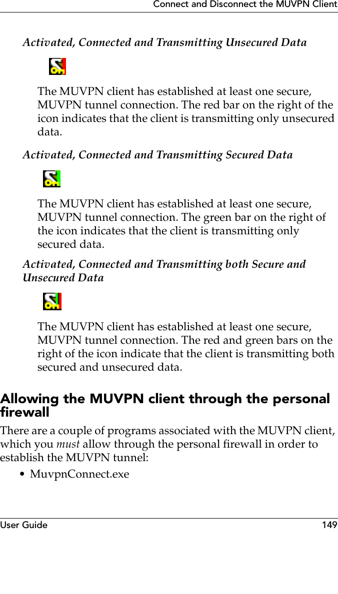 User Guide 149Connect and Disconnect the MUVPN ClientActivated, Connected and Transmitting Unsecured DataThe MUVPN client has established at least one secure, MUVPN tunnel connection. The red bar on the right of the icon indicates that the client is transmitting only unsecured data.Activated, Connected and Transmitting Secured DataThe MUVPN client has established at least one secure, MUVPN tunnel connection. The green bar on the right of the icon indicates that the client is transmitting only secured data.Activated, Connected and Transmitting both Secure and Unsecured DataThe MUVPN client has established at least one secure, MUVPN tunnel connection. The red and green bars on the right of the icon indicate that the client is transmitting both secured and unsecured data.Allowing the MUVPN client through the personal firewallThere are a couple of programs associated with the MUVPN client, which you must allow through the personal firewall in order to establish the MUVPN tunnel:• MuvpnConnect.exe