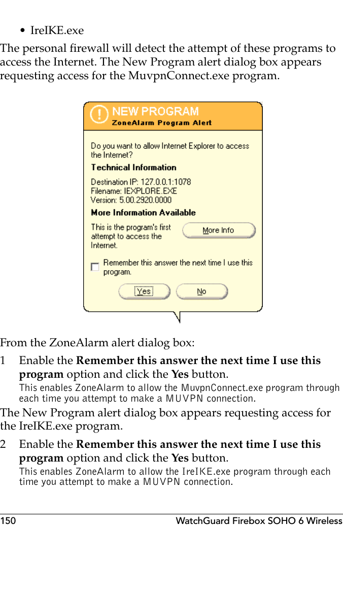 150 WatchGuard Firebox SOHO 6 Wireless• IreIKE.exeThe personal firewall will detect the attempt of these programs to access the Internet. The New Program alert dialog box appears requesting access for the MuvpnConnect.exe program.From the ZoneAlarm alert dialog box:1 Enable the Remember this answer the next time I use this program option and click the Yes  button.This enables ZoneAlarm to allow the MuvpnConnect.exe program through each time you attempt to make a MUVPN connection.The New Program alert dialog box appears requesting access for the IreIKE.exe program.2 Enable the Remember this answer the next time I use this program option and click the Yes  button.This enables ZoneAlarm to allow the IreIKE.exe program through each time you attempt to make a MUVPN connection.