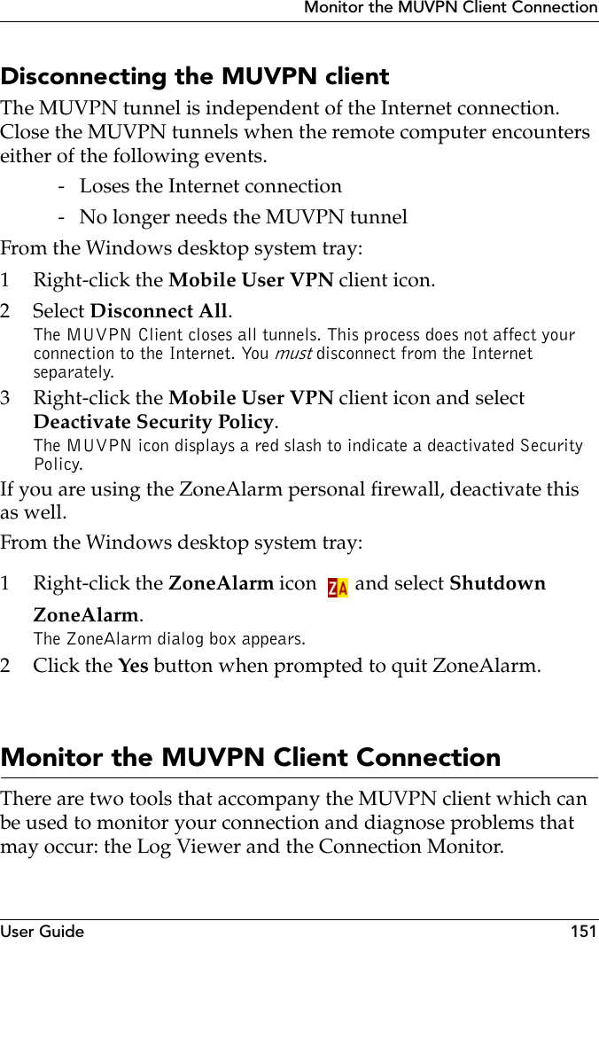 User Guide 151Monitor the MUVPN Client ConnectionDisconnecting the MUVPN clientThe MUVPN tunnel is independent of the Internet connection. Close the MUVPN tunnels when the remote computer encounters either of the following events. - Loses the Internet connection - No longer needs the MUVPN tunnelFrom the Windows desktop system tray:1Right-click the Mobile User VPN client icon.2 Select Disconnect All.The MUVPN Client closes all tunnels. This process does not affect your connection to the Internet. You must disconnect from the Internet separately.3Right-click the Mobile User VPN client icon and select Deactivate Security Policy.The MUVPN icon displays a red slash to indicate a deactivated Security Policy.If you are using the ZoneAlarm personal firewall, deactivate this as well.From the Windows desktop system tray:1Right-click the ZoneAlarm icon and select Shutdown ZoneAlarm.The ZoneAlarm dialog box appears.2Click the Yes button when prompted to quit ZoneAlarm.Monitor the MUVPN Client ConnectionThere are two tools that accompany the MUVPN client which can be used to monitor your connection and diagnose problems that may occur: the Log Viewer and the Connection Monitor.