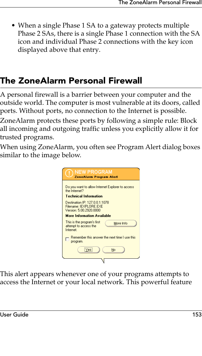 User Guide 153The ZoneAlarm Personal Firewall• When a single Phase 1 SA to a gateway protects multiple Phase 2 SAs, there is a single Phase 1 connection with the SA icon and individual Phase 2 connections with the key icon displayed above that entry.The ZoneAlarm Personal FirewallA personal firewall is a barrier between your computer and the outside world. The computer is most vulnerable at its doors, called ports. Without ports, no connection to the Internet is possible.ZoneAlarm protects these ports by following a simple rule: Block all incoming and outgoing traffic unless you explicitly allow it for trusted programs.When using ZoneAlarm, you often see Program Alert dialog boxes similar to the image below. This alert appears whenever one of your programs attempts to access the Internet or your local network. This powerful feature 