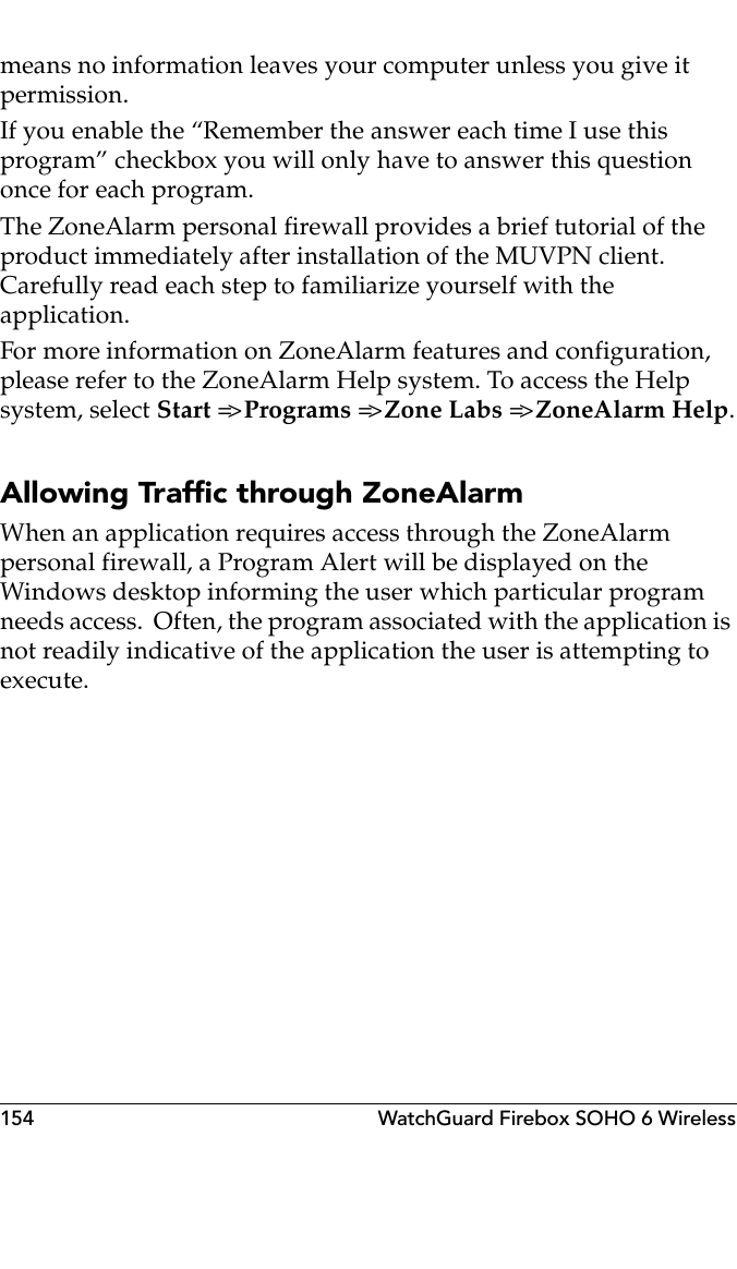 154 WatchGuard Firebox SOHO 6 Wirelessmeans no information leaves your computer unless you give it permission.If you enable the “Remember the answer each time I use this program” checkbox you will only have to answer this question once for each program.The ZoneAlarm personal firewall provides a brief tutorial of the product immediately after installation of the MUVPN client. Carefully read each step to familiarize yourself with the application.For more information on ZoneAlarm features and configuration, please refer to the ZoneAlarm Help system. To access the Help system, select Start =&gt; Programs =&gt; Zone Labs =&gt; ZoneAlarm Help.Allowing Traffic through ZoneAlarmWhen an application requires access through the ZoneAlarm personal firewall, a Program Alert will be displayed on the Windows desktop informing the user which particular program needs access.  Often, the program associated with the application is not readily indicative of the application the user is attempting to execute.