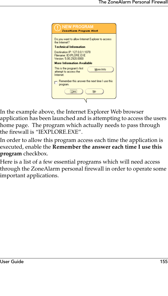 User Guide 155The ZoneAlarm Personal FirewallIn the example above, the Internet Explorer Web browser application has been launched and is attempting to access the users home page.  The program which actually needs to pass through the firewall is “IEXPLORE.EXE”. In order to allow this program access each time the application is executed, enable the Remember the answer each time I use this program checkbox.Here is a list of a few essential programs which will need access through the ZoneAlarm personal firewall in order to operate some important applications.