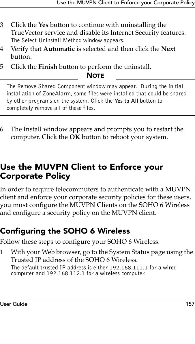 User Guide 157Use the MUVPN Client to Enforce your Corporate Policy3Click the Yes button to continue with uninstalling the TrueVector service and disable its Internet Security features.The Select Uninstall Method window appears.4Verify that Automatic is selected and then click the Next button.5Click the Finish button to perform the uninstall.NOTEThe Remove Shared Component window may appear.  During the initial installation of ZoneAlarm, some files were installed that could be shared by other programs on the system. Click the Ye s  t o  Al l button to completely remove all of these files.6 The Install window appears and prompts you to restart the computer. Click the OK button to reboot your system.Use the MUVPN Client to Enforce your Corporate PolicyIn order to require telecommuters to authenticate with a MUVPN client and enforce your corporate security policies for these users, you must configure the MUVPN Clients on the SOHO 6 Wireless and configure a security policy on the MUVPN client.Configuring the SOHO 6 WirelessFollow these steps to configure your SOHO 6 Wireless:1 With your Web browser, go to the System Status page using the Trusted IP address of the SOHO 6 Wireless. The default trusted IP address is either 192.168.111.1 for a wired computer and 192.168.112.1 for a wireless computer.