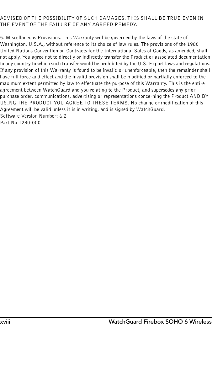 xviii WatchGuard Firebox SOHO 6 WirelessADVISED OF THE POSSIBILITY OF SUCH DAMAGES. THIS SHALL BE TRUE EVEN IN THE EVENT OF THE FAILURE OF ANY AGREED REMEDY.5. Miscellaneous Provisions. This Warranty will be governed by the laws of the state of Washington, U.S.A., without reference to its choice of law rules. The provisions of the 1980 United Nations Convention on Contracts for the International Sales of Goods, as amended, shall not apply. You agree not to directly or indirectly transfer the Product or associated documentation to any country to which such transfer would be prohibited by the U.S. Export laws and regulations. If any provision of this Warranty is found to be invalid or unenforceable, then the remainder shall have full force and effect and the invalid provision shall be modified or partially enforced to the maximum extent permitted by law to effectuate the purpose of this Warranty. This is the entire agreement between WatchGuard and you relating to the Product, and supersedes any prior purchase order, communications, advertising or representations concerning the Product AND BY USING THE PRODUCT YOU AGREE TO THESE TERMS. No change or modification of this Agreement will be valid unless it is in writing, and is signed by WatchGuard.Software Version Number: 6.2Part No 1230-000