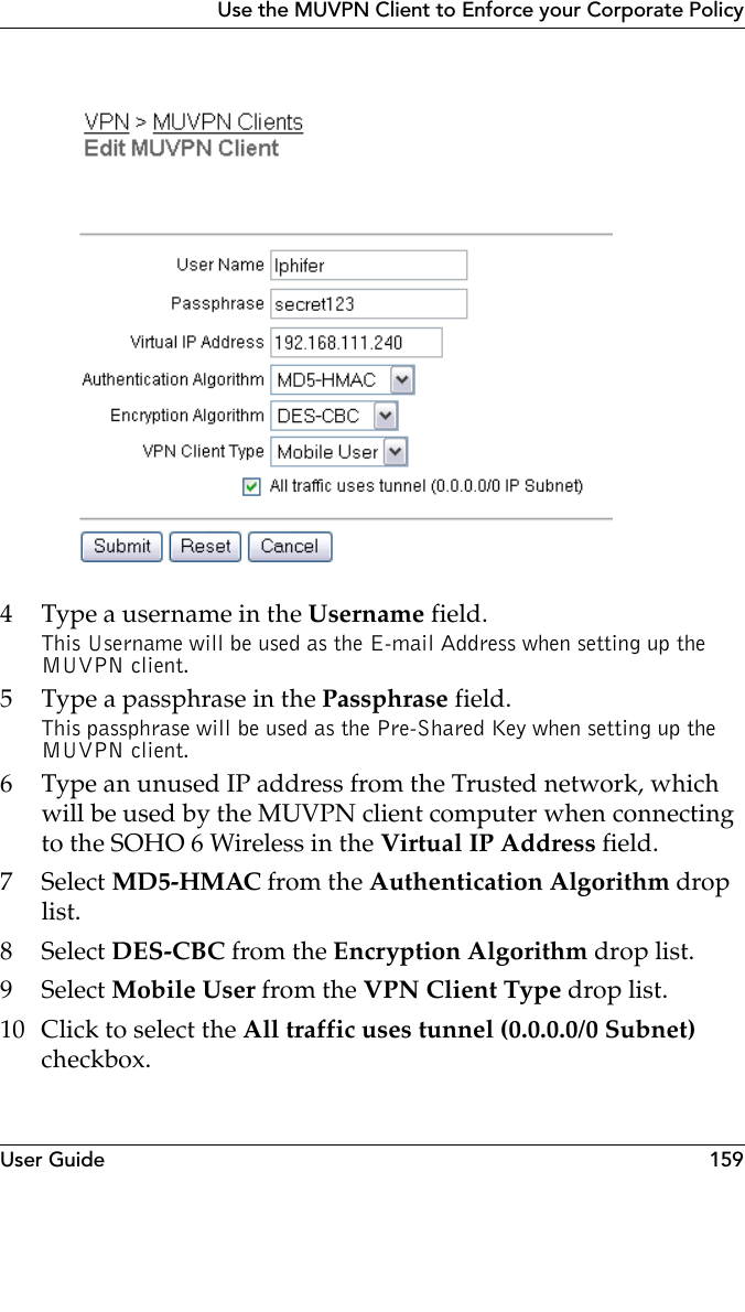 User Guide 159Use the MUVPN Client to Enforce your Corporate Policy4 Type a username in the Username field.This Username will be used as the E-mail Address when setting up the MUVPN client.5 Type a passphrase in the Passphrase field.This passphrase will be used as the Pre-Shared Key when setting up the MUVPN client.6 Type an unused IP address from the Trusted network, which will be used by the MUVPN client computer when connecting to the SOHO 6 Wireless in the Virtual IP Address field.7 Select MD5-HMAC from the Authentication Algorithm drop list.8 Select DES-CBC from the Encryption Algorithm drop list.9 Select Mobile User from the VPN Client Type drop list.10 Click to select the All traffic uses tunnel (0.0.0.0/0 Subnet) checkbox.