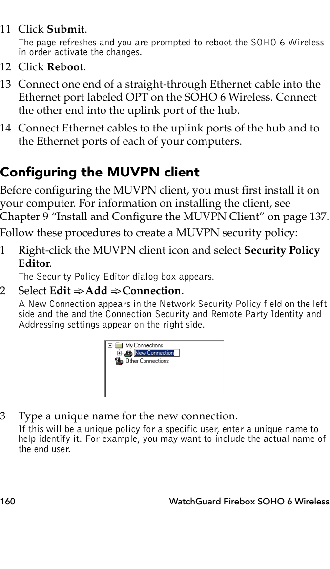 160 WatchGuard Firebox SOHO 6 Wireless11 Click Submit.The page refreshes and you are prompted to reboot the SOHO 6 Wireless in order activate the changes.12 Click Reboot.13 Connect one end of a straight-through Ethernet cable into the Ethernet port labeled OPT on the SOHO 6 Wireless. Connect the other end into the uplink port of the hub.14 Connect Ethernet cables to the uplink ports of the hub and to the Ethernet ports of each of your computers.Configuring the MUVPN clientBefore configuring the MUVPN client, you must first install it on your computer. For information on installing the client, see Chapter 9 “Install and Configure the MUVPN Client” on page 137.Follow these procedures to create a MUVPN security policy:1 Right-click the MUVPN client icon and select Security Policy Editor.The Security Policy Editor dialog box appears.2 Select Edit =&gt; Add =&gt; Connection.A New Connection appears in the Network Security Policy field on the left side and the and the Connection Security and Remote Party Identity and Addressing settings appear on the right side.3 Type a unique name for the new connection.If this will be a unique policy for a specific user, enter a unique name to help identify it. For example, you may want to include the actual name of the end user.