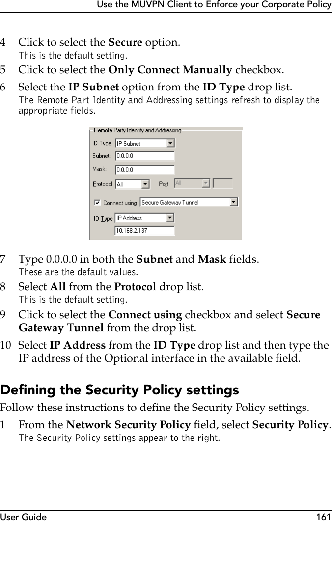 User Guide 161Use the MUVPN Client to Enforce your Corporate Policy4 Click to select the Secure option.This is the default setting.5 Click to select the Only Connect Manually checkbox.6 Select the IP Subnet option from the ID Type drop list.The Remote Part Identity and Addressing settings refresh to display the appropriate fields.7 Type 0.0.0.0 in both the Subnet and Mask fields.These are the default values.8 Select All from the Protocol drop list.This is the default setting.9 Click to select the Connect using checkbox and select Secure Gateway Tunnel from the drop list.10 Select IP Address from the ID Type drop list and then type the IP address of the Optional interface in the available field.Defining the Security Policy settingsFollow these instructions to define the Security Policy settings.1From the Network Security Policy field, select Security Policy.The Security Policy settings appear to the right.