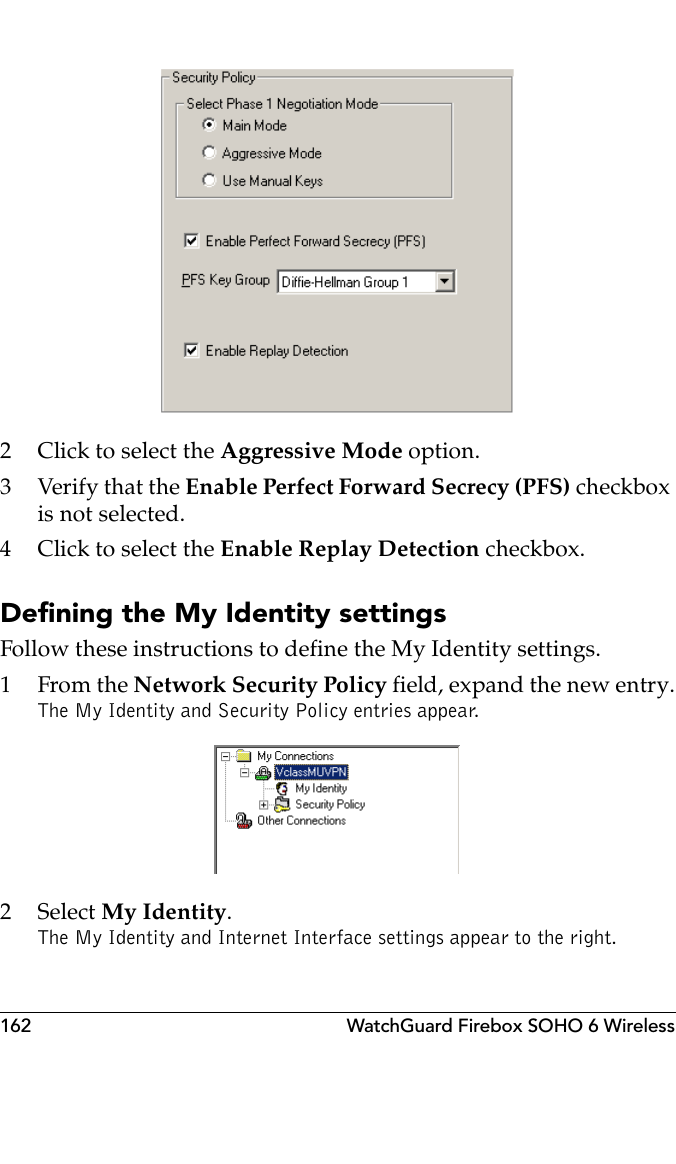 162 WatchGuard Firebox SOHO 6 Wireless 2 Click to select the Aggressive Mode option.3Verify that the Enable Perfect Forward Secrecy (PFS) checkbox is not selected.4 Click to select the Enable Replay Detection checkbox.Defining the My Identity settingsFollow these instructions to define the My Identity settings.1From the Network Security Policy field, expand the new entry.The My Identity and Security Policy entries appear. 2 Select My Identity.The My Identity and Internet Interface settings appear to the right.