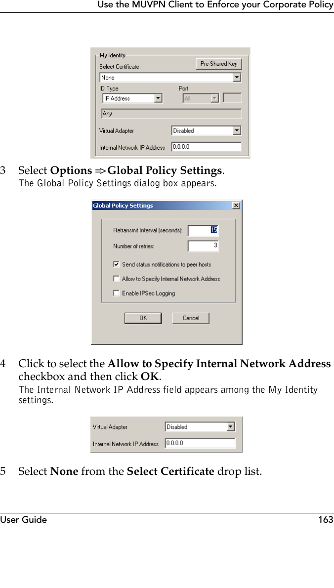 User Guide 163Use the MUVPN Client to Enforce your Corporate Policy 3 Select Options =&gt; Global Policy Settings.The Global Policy Settings dialog box appears.4 Click to select the Allow to Specify Internal Network Address checkbox and then click OK.The Internal Network IP Address field appears among the My Identity settings. 5 Select None from the Select Certificate drop list.