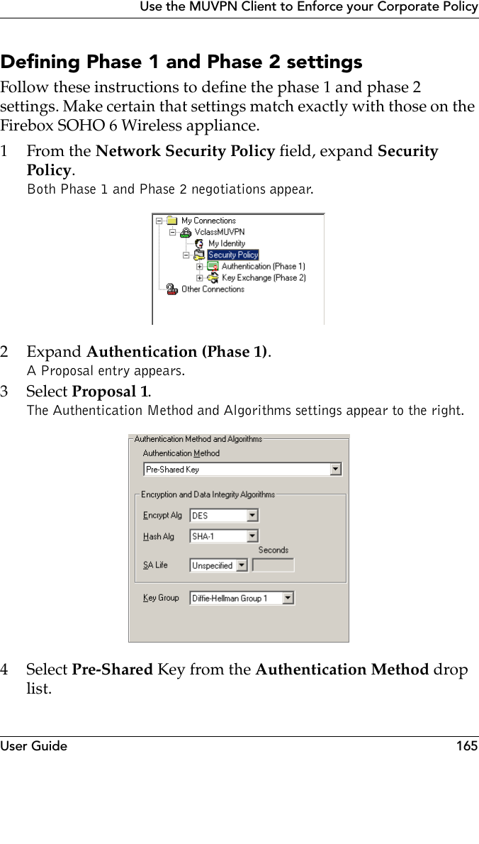 User Guide 165Use the MUVPN Client to Enforce your Corporate PolicyDefining Phase 1 and Phase 2 settings Follow these instructions to define the phase 1 and phase 2 settings. Make certain that settings match exactly with those on the Firebox SOHO 6 Wireless appliance.1From the Network Security Policy field, expand Security Policy.Both Phase 1 and Phase 2 negotiations appear.2Expand Authentication (Phase 1). A Proposal entry appears.3 Select Proposal 1.The Authentication Method and Algorithms settings appear to the right. 4 Select Pre-Shared Key from the Authentication Method drop list.