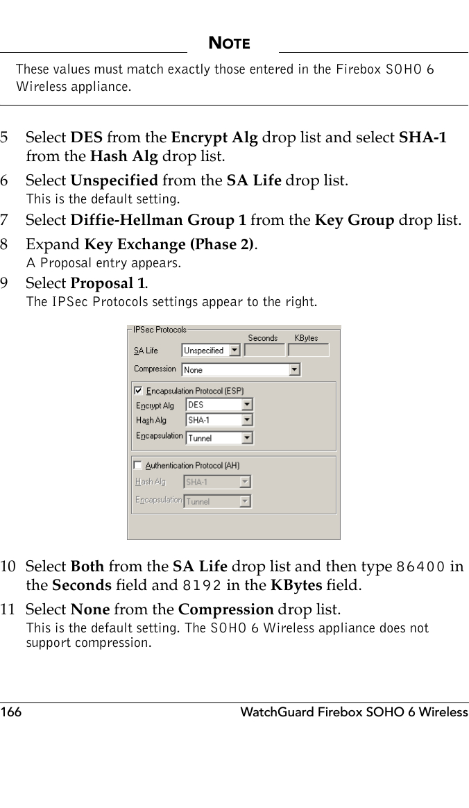 166 WatchGuard Firebox SOHO 6 WirelessNOTEThese values must match exactly those entered in the Firebox SOHO 6 Wireless appliance.5 Select DES from the Encrypt Alg drop list and select SHA-1 from the Hash Alg drop list.6 Select Unspecified from the SA Life drop list. This is the default setting.7 Select Diffie-Hellman Group 1 from the Key Group drop list.8Expand Key Exchange (Phase 2).A Proposal entry appears.9 Select Proposal 1.The IPSec Protocols settings appear to the right. 10 Select Both from the SA Life drop list and then type 86400 in the Seconds field and 8192 in the KBytes field.11 Select None from the Compression drop list. This is the default setting. The SOHO 6 Wireless appliance does not support compression.