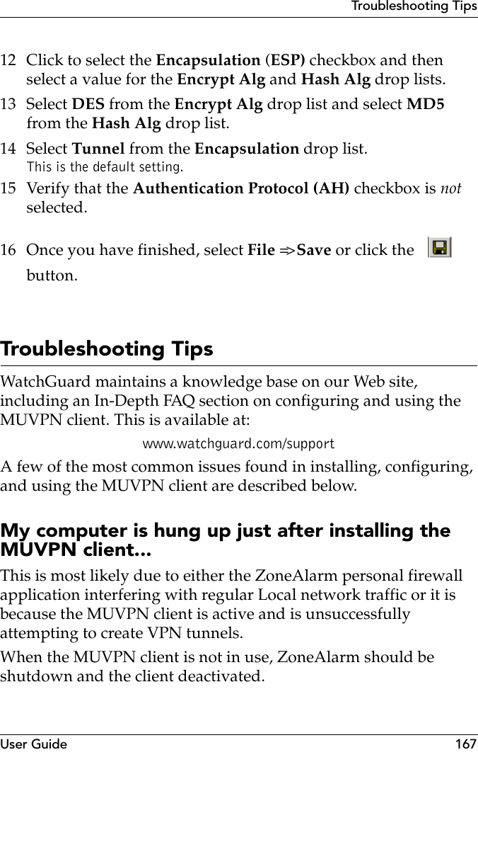 User Guide 167Troubleshooting Tips12 Click to select the Encapsulation (ESP) checkbox and then select a value for the Encrypt Alg and Hash Alg drop lists.13 Select DES from the Encrypt Alg drop list and select MD5 from the Hash Alg drop list.14 Select Tunnel from the Encapsulation drop list. This is the default setting.15 Verify that the Authentication Protocol (AH) checkbox is not selected.16 Once you have finished, select File =&gt; Save or click the   button.Troubleshooting TipsWatchGuard maintains a knowledge base on our Web site, including an In-Depth FAQ section on configuring and using the MUVPN client. This is available at:www.watchguard.com/supportA few of the most common issues found in installing, configuring, and using the MUVPN client are described below.My computer is hung up just after installing the MUVPN client...This is most likely due to either the ZoneAlarm personal firewall application interfering with regular Local network traffic or it is because the MUVPN client is active and is unsuccessfully attempting to create VPN tunnels.When the MUVPN client is not in use, ZoneAlarm should be shutdown and the client deactivated.