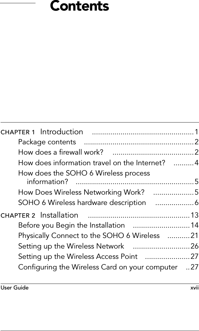User Guide  xviiContentsCHAPTER 1  Introduction ..................................................1Package contents ......................................................2How does a firewall work? ........................................2How does information travel on the Internet? ..........4How does the SOHO 6 Wireless process information? ..........................................................5How Does Wireless Networking Work? ....................5SOHO 6 Wireless hardware description ...................6CHAPTER 2  Installation ..................................................13Before you Begin the Installation ............................14Physically Connect to the SOHO 6 Wireless ...........21Setting up the Wireless Network ............................26Setting up the Wireless Access Point ......................27Configuring the Wireless Card on your computer ..27