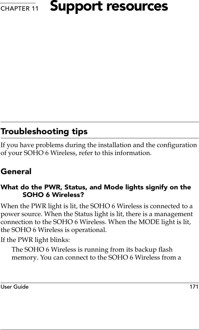 User Guide  171CHAPTER 11 Support resourcesTroubleshooting tipsIf you have problems during the installation and the configuration of your SOHO 6 Wireless, refer to this information.GeneralWhat do the PWR, Status, and Mode lights signify on the SOHO 6 Wireless?When the PWR light is lit, the SOHO 6 Wireless is connected to a power source. When the Status light is lit, there is a management connection to the SOHO 6 Wireless. When the MODE light is lit, the SOHO 6 Wireless is operational.If the PWR light blinks:The SOHO 6 Wireless is running from its backup flash memory. You can connect to the SOHO 6 Wireless from a 