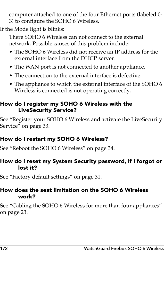 172 WatchGuard Firebox SOHO 6 Wirelesscomputer attached to one of the four Ethernet ports (labeled 0-3) to configure the SOHO 6 Wireless.If the Mode light is blinks:There SOHO 6 Wireless can not connect to the external network. Possible causes of this problem include:• The SOHO 6 Wireless did not receive an IP address for the external interface from the DHCP server.• The WAN port is not connected to another appliance.• The connection to the external interface is defective.• The appliance to which the external interface of the SOHO 6 Wireless is connected is not operating correctly.How do I register my SOHO 6 Wireless with the LiveSecurity Service?See “Register your SOHO 6 Wireless and activate the LiveSecurity Service” on page 33.How do I restart my SOHO 6 Wireless?See “Reboot the SOHO 6 Wireless” on page 34.How do I reset my System Security password, if I forgot or lost it?See “Factory default settings” on page 31.How does the seat limitation on the SOHO 6 Wireless work?See “Cabling the SOHO 6 Wireless for more than four appliances” on page 23.