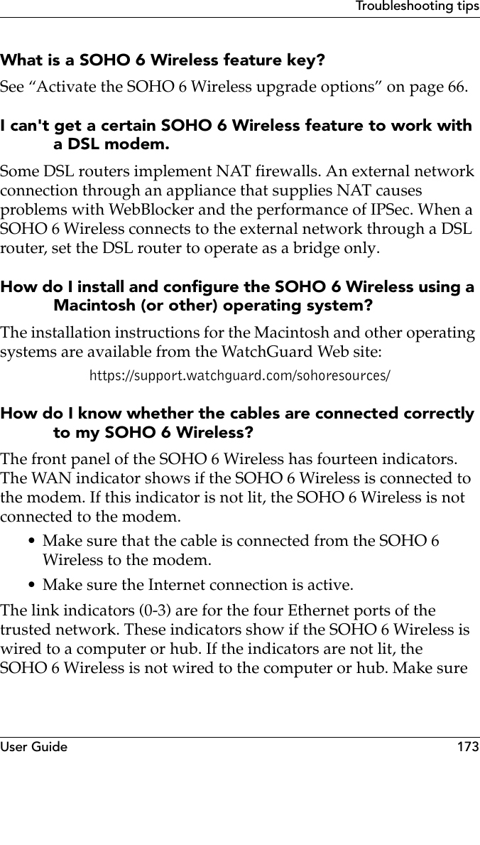 User Guide 173Troubleshooting tipsWhat is a SOHO 6 Wireless feature key?See “Activate the SOHO 6 Wireless upgrade options” on page 66.I can&apos;t get a certain SOHO 6 Wireless feature to work with a DSL modem.Some DSL routers implement NAT firewalls. An external network connection through an appliance that supplies NAT causes problems with WebBlocker and the performance of IPSec. When a SOHO 6 Wireless connects to the external network through a DSL router, set the DSL router to operate as a bridge only.How do I install and configure the SOHO 6 Wireless using a Macintosh (or other) operating system?The installation instructions for the Macintosh and other operating systems are available from the WatchGuard Web site:https://support.watchguard.com/sohoresources/How do I know whether the cables are connected correctly to my SOHO 6 Wireless?The front panel of the SOHO 6 Wireless has fourteen indicators. The WAN indicator shows if the SOHO 6 Wireless is connected to the modem. If this indicator is not lit, the SOHO 6 Wireless is not connected to the modem.• Make sure that the cable is connected from the SOHO 6 Wireless to the modem.• Make sure the Internet connection is active.The link indicators (0-3) are for the four Ethernet ports of the trusted network. These indicators show if the SOHO 6 Wireless is wired to a computer or hub. If the indicators are not lit, the SOHO 6 Wireless is not wired to the computer or hub. Make sure 