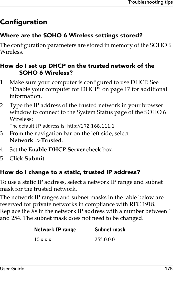 User Guide 175Troubleshooting tipsConfigurationWhere are the SOHO 6 Wireless settings stored?The configuration parameters are stored in memory of the SOHO 6 Wireless.How do I set up DHCP on the trusted network of the SOHO 6 Wireless?1 Make sure your computer is configured to use DHCP. See “Enable your computer for DHCP” on page 17 for additional information.2 Type the IP address of the trusted network in your browser window to connect to the System Status page of the SOHO 6 Wireless:The default IP address is: http://192.168.111.13 From the navigation bar on the left side, selectNetwork =&gt; Trusted.4Set the Enable DHCP Server check box.5Click Submit.How do I change to a static, trusted IP address?To use a static IP address, select a network IP range and subnet mask for the trusted network.The network IP ranges and subnet masks in the table below are reserved for private networks in compliance with RFC 1918. Replace the Xs in the network IP address with a number between 1 and 254. The subnet mask does not need to be changed. Network IP range Subnet mask10.x.x.x 255.0.0.0