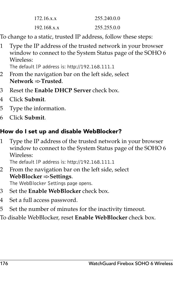 176 WatchGuard Firebox SOHO 6 WirelessTo change to a static, trusted IP address, follow these steps:1 Type the IP address of the trusted network in your browser window to connect to the System Status page of the SOHO 6 Wireless:The default IP address is: http://192.168.111.12 From the navigation bar on the left side, selectNetwork =&gt; Trusted.3 Reset the Enable DHCP Server check box.4Click Submit.5 Type the information.6Click Submit.How do I set up and disable WebBlocker?1 Type the IP address of the trusted network in your browser window to connect to the System Status page of the SOHO 6 Wireless:The default IP address is: http://192.168.111.12 From the navigation bar on the left side, selectWebBlocker =&gt; Settings.The WebBlocker Settings page opens.3Set the Enable WebBlocker check box.4 Set a full access password.5 Set the number of minutes for the inactivity timeout.To disable WebBlocker, reset Enable WebBlocker check box.172.16.x.x 255.240.0.0192.168.x.x 255.255.0.0