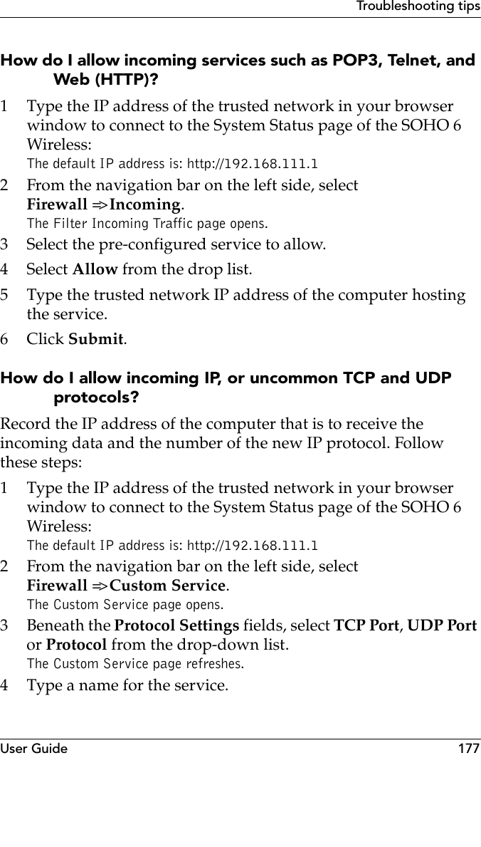 User Guide 177Troubleshooting tipsHow do I allow incoming services such as POP3, Telnet, and Web (HTTP)?1 Type the IP address of the trusted network in your browser window to connect to the System Status page of the SOHO 6 Wireless:The default IP address is: http://192.168.111.12 From the navigation bar on the left side, selectFirewall =&gt; Incoming.The Filter Incoming Traffic page opens.3 Select the pre-configured service to allow.4 Select Allow from the drop list.5 Type the trusted network IP address of the computer hosting the service.6Click Submit.How do I allow incoming IP, or uncommon TCP and UDP protocols?Record the IP address of the computer that is to receive the incoming data and the number of the new IP protocol. Follow these steps:1 Type the IP address of the trusted network in your browser window to connect to the System Status page of the SOHO 6 Wireless:The default IP address is: http://192.168.111.12 From the navigation bar on the left side, select Firewall =&gt; Custom Service.The Custom Service page opens.3 Beneath the Protocol Settings fields, select TCP Port, UDP Port or Protocol from the drop-down list.The Custom Service page refreshes.4 Type a name for the service.