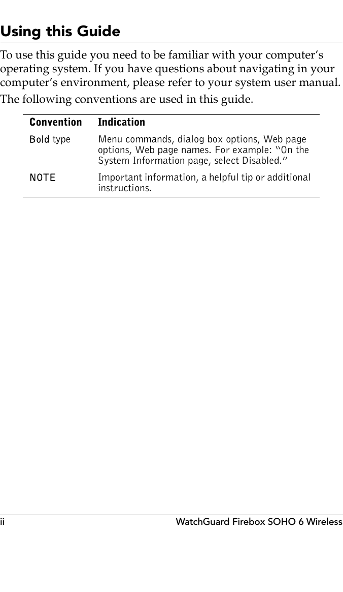 ii WatchGuard Firebox SOHO 6 WirelessUsing this GuideTo use this guide you need to be familiar with your computer’s operating system. If you have questions about navigating in your computer’s environment, please refer to your system user manual.The following conventions are used in this guide.Convention IndicationBold type Menu commands, dialog box options, Web page options, Web page names. For example: “On the System Information page, select Disabled.”NOTE Important information, a helpful tip or additional instructions.