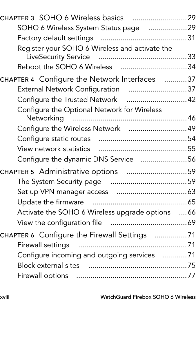 xviii WatchGuard Firebox SOHO 6 WirelessCHAPTER 3  SOHO 6 Wireless basics ...........................29SOHO 6 Wireless System Status page ...................29Factory default settings ...........................................31Register your SOHO 6 Wireless and activate the LiveSecurity Service ............................................33Reboot the SOHO 6 Wireless .................................34CHAPTER 4  Configure the Network Interfaces ...........37External Network Configuration .............................37Configure the Trusted Network ..............................42Configure the Optional Network for Wireless Networking .........................................................46Configure the Wireless Network .............................49Configure static routes ............................................54View network statistics ............................................55Configure the dynamic DNS Service .......................56CHAPTER 5  Administrative options ..............................59The System Security page ......................................59Set up VPN manager access ...................................63Update the firmware ...............................................65Activate the SOHO 6 Wireless upgrade options ....66View the configuration file ......................................69CHAPTER 6  Configure the Firewall Settings ................71Firewall settings ......................................................71Configure incoming and outgoing services ............71Block external sites .................................................75Firewall options .......................................................77