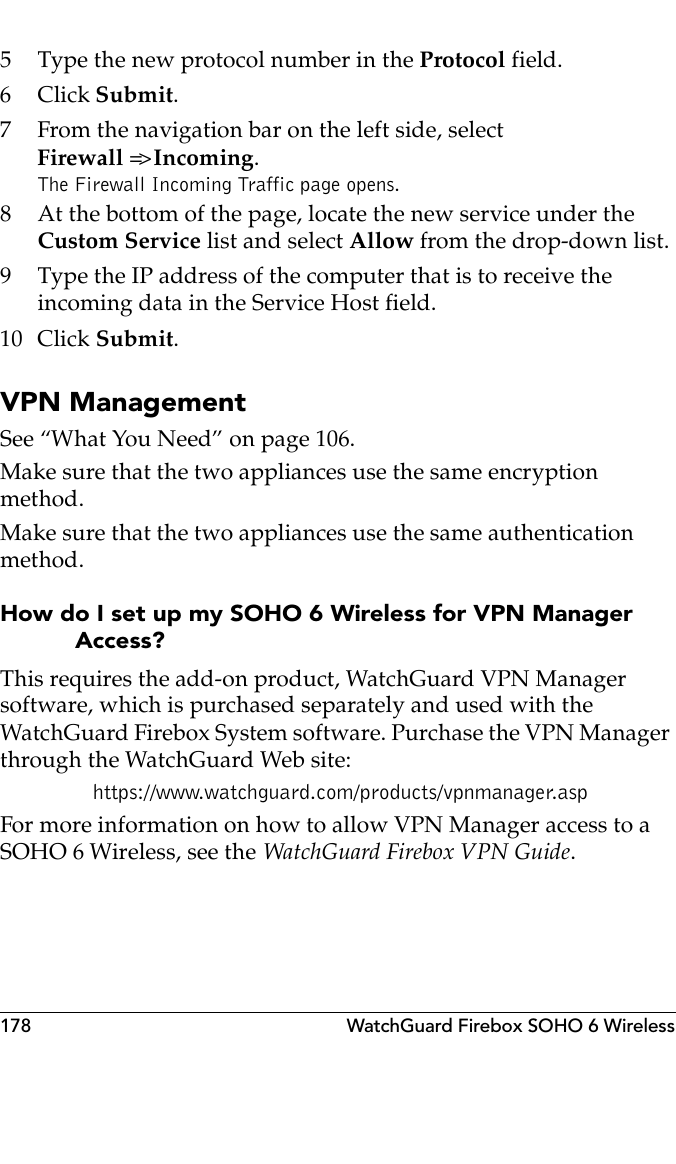 178 WatchGuard Firebox SOHO 6 Wireless5 Type the new protocol number in the Protocol field.6Click Submit.7 From the navigation bar on the left side, selectFirewall =&gt; Incoming.The Firewall Incoming Traffic page opens.8 At the bottom of the page, locate the new service under the Custom Service list and select Allow from the drop-down list.9 Type the IP address of the computer that is to receive the incoming data in the Service Host field.10 Click Submit.VPN ManagementSee “What You Need” on page 106.Make sure that the two appliances use the same encryption method.Make sure that the two appliances use the same authentication method.How do I set up my SOHO 6 Wireless for VPN Manager Access?This requires the add-on product, WatchGuard VPN Manager software, which is purchased separately and used with the WatchGuard Firebox System software. Purchase the VPN Manager through the WatchGuard Web site: https://www.watchguard.com/products/vpnmanager.aspFor more information on how to allow VPN Manager access to a SOHO 6 Wireless, see the WatchGuard Firebox VPN Guide.