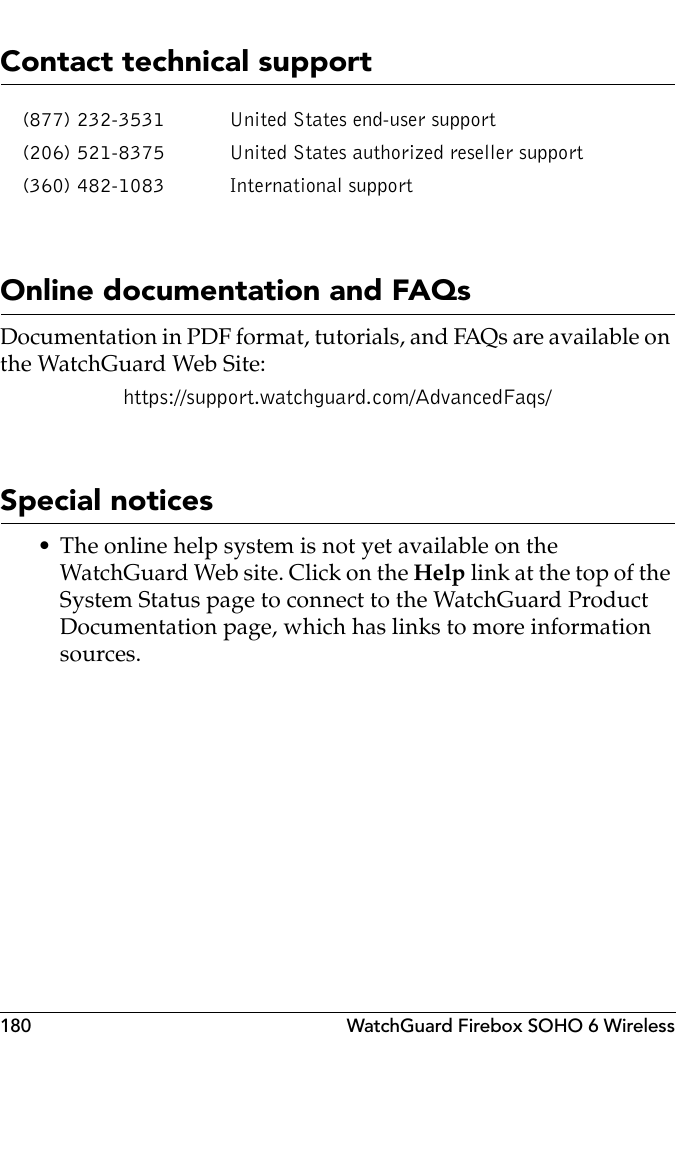 180 WatchGuard Firebox SOHO 6 WirelessContact technical supportOnline documentation and FAQsDocumentation in PDF format, tutorials, and FAQs are available on the WatchGuard Web Site:https://support.watchguard.com/AdvancedFaqs/Special notices• The online help system is not yet available on the WatchGuard Web site. Click on the Help link at the top of the System Status page to connect to the WatchGuard Product Documentation page, which has links to more information sources.(877) 232-3531 United States end-user support(206) 521-8375 United States authorized reseller support(360) 482-1083 International support