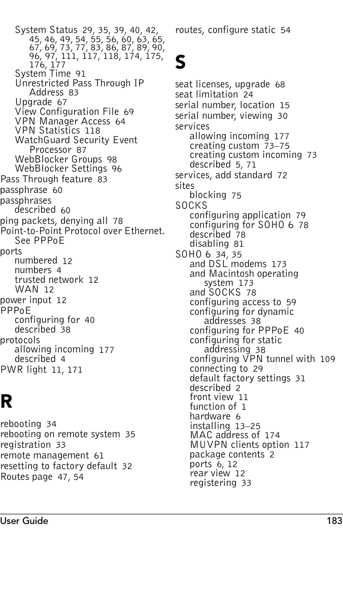 User Guide 183System Status 29, 35, 39, 40, 42, 45, 46, 49, 54, 55, 56, 60, 63, 65, 67, 69, 73, 77, 83, 86, 87, 89, 90, 96, 97, 111, 117, 118, 174, 175, 176, 177System Time 91Unrestricted Pass Through IP Address 83Upgrade 67View Configuration File 69VPN Manager Access 64VPN Statistics 118WatchGuard Security Event Processor 87WebBlocker Groups 98WebBlocker Settings 96Pass Through feature 83passphrase 60passphrasesdescribed 60ping packets, denying all 78Point-to-Point Protocol over Ethernet. See PPPoEportsnumbered 12numbers 4trusted network 12WAN 12power input 12PPPoEconfiguring for 40described 38protocolsallowing incoming 177described 4PWR light 11, 171Rrebooting 34rebooting on remote system 35registration 33remote management 61resetting to factory default 32Routes page 47, 54routes, configure static 54Sseat licenses, upgrade 68seat limitation 24serial number, location 15serial number, viewing 30servicesallowing incoming 177creating custom 73–75creating custom incoming 73described 5, 71services, add standard 72sitesblocking 75SOCKSconfiguring application 79configuring for SOHO 6 78described 78disabling 81SOHO 6 34, 35and DSL modems 173and Macintosh operating system 173and SOCKS 78configuring access to 59configuring for dynamic addresses 38configuring for PPPoE 40configuring for static addressing 38configuring VPN tunnel with 109connecting to 29default factory settings 31described 2front view 11function of 1hardware 6installing 13–25MAC address of 174MUVPN clients option 117package contents 2ports 6, 12rear view 12registering 33