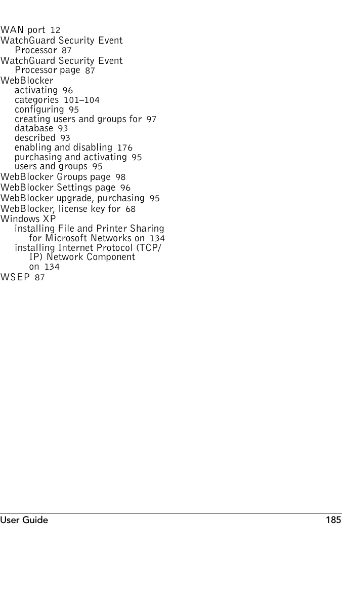 User Guide 185WAN port 12WatchGuard Security Event Processor 87WatchGuard Security Event Processor page 87WebBlockeractivating 96categories 101–104configuring 95creating users and groups for 97database 93described 93enabling and disabling 176purchasing and activating 95users and groups 95WebBlocker Groups page 98WebBlocker Settings page 96WebBlocker upgrade, purchasing 95WebBlocker, license key for 68Windows XPinstalling File and Printer Sharing for Microsoft Networks on 134installing Internet Protocol (TCP/IP) Network Component on 134WSEP 87