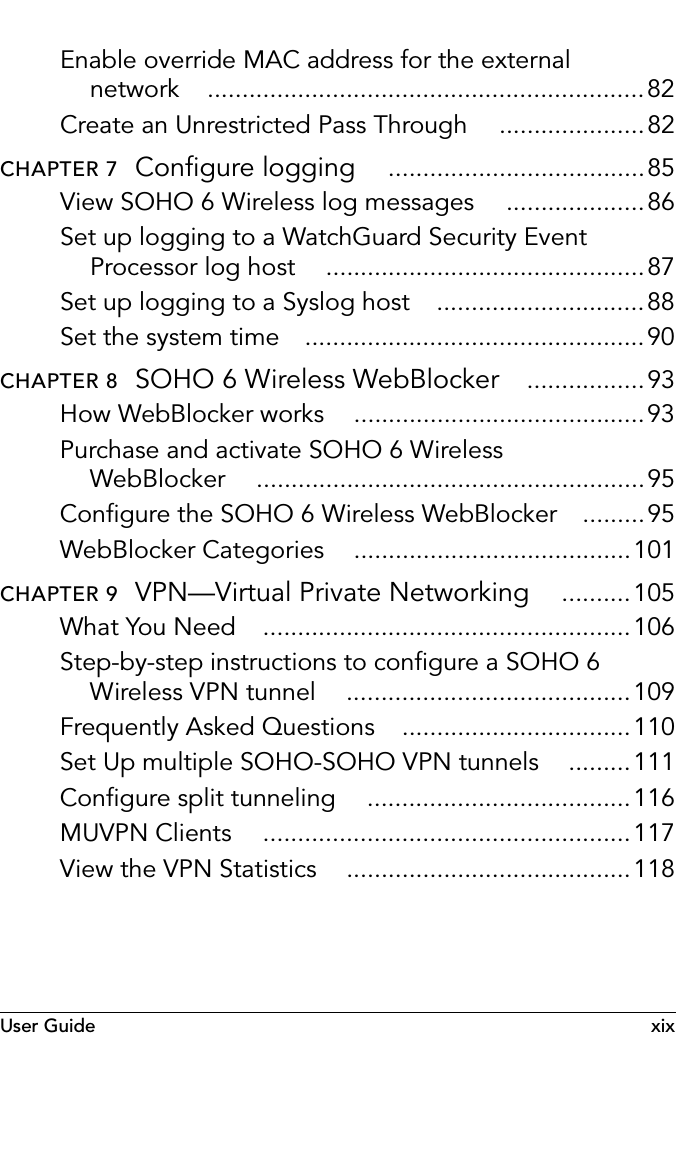 User Guide xixEnable override MAC address for the external network ...............................................................82Create an Unrestricted Pass Through .....................82CHAPTER 7  Configure logging .....................................85View SOHO 6 Wireless log messages ....................86Set up logging to a WatchGuard Security Event Processor log host ..............................................87Set up logging to a Syslog host ..............................88Set the system time .................................................90CHAPTER 8  SOHO 6 Wireless WebBlocker .................93How WebBlocker works ..........................................93Purchase and activate SOHO 6 Wireless WebBlocker ........................................................95Configure the SOHO 6 Wireless WebBlocker .........95WebBlocker Categories ........................................101CHAPTER 9  VPN—Virtual Private Networking ..........105What You Need .....................................................106Step-by-step instructions to configure a SOHO 6 Wireless VPN tunnel .........................................109Frequently Asked Questions .................................110Set Up multiple SOHO-SOHO VPN tunnels .........111Configure split tunneling ......................................116MUVPN Clients .....................................................117View the VPN Statistics .........................................118