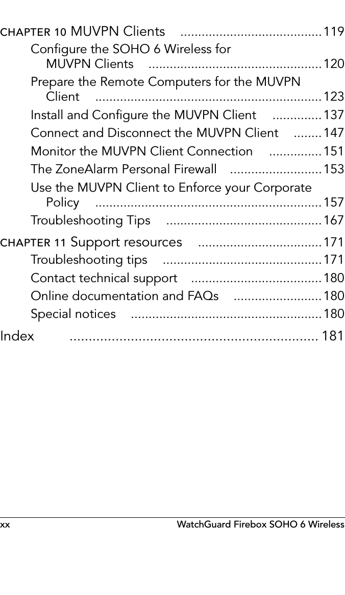 xx WatchGuard Firebox SOHO 6 WirelessCHAPTER 10 MUVPN Clients ........................................119Configure the SOHO 6 Wireless for MUVPN Clients .................................................120Prepare the Remote Computers for the MUVPN Client ................................................................123Install and Configure the MUVPN Client ..............137Connect and Disconnect the MUVPN Client ........147Monitor the MUVPN Client Connection ...............151The ZoneAlarm Personal Firewall ..........................153Use the MUVPN Client to Enforce your Corporate Policy ................................................................157Troubleshooting Tips ............................................167CHAPTER 11 Support resources ...................................171Troubleshooting tips .............................................171Contact technical support .....................................180Online documentation and FAQs .........................180Special notices ......................................................180Index ................................................................. 181