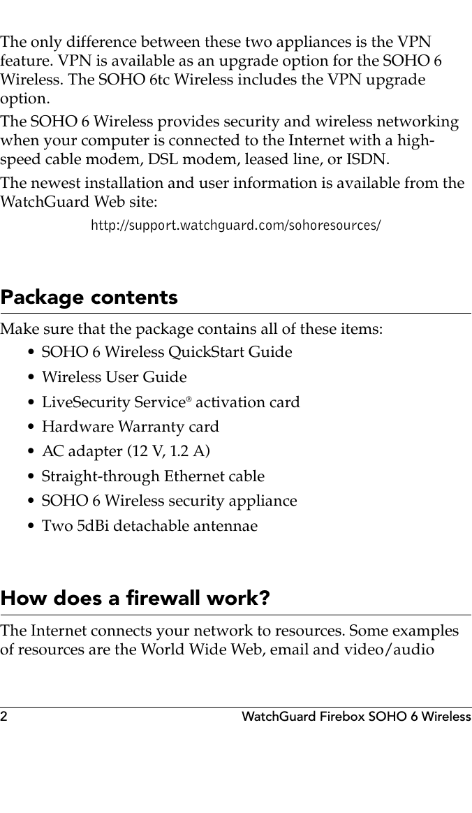 2 WatchGuard Firebox SOHO 6 WirelessThe only difference between these two appliances is the VPN feature. VPN is available as an upgrade option for the SOHO 6 Wireless. The SOHO 6tc Wireless includes the VPN upgrade option.The SOHO 6 Wireless provides security and wireless networking when your computer is connected to the Internet with a high-speed cable modem, DSL modem, leased line, or ISDN.The newest installation and user information is available from the WatchGuard Web site:http://support.watchguard.com/sohoresources/Package contentsMake sure that the package contains all of these items:• SOHO 6 Wireless QuickStart Guide• Wireless User Guide• LiveSecurity Service® activation card• Hardware Warranty card• AC adapter (12 V, 1.2 A)• Straight-through Ethernet cable• SOHO 6 Wireless security appliance• Two 5dBi detachable antennaeHow does a firewall work?The Internet connects your network to resources. Some examples of resources are the World Wide Web, email and video/audio 