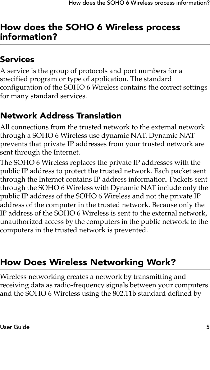 User Guide 5How does the SOHO 6 Wireless process information?How does the SOHO 6 Wireless process information?ServicesA service is the group of protocols and port numbers for a specified program or type of application. The standard configuration of the SOHO 6 Wireless contains the correct settings for many standard services.Network Address TranslationAll connections from the trusted network to the external network through a SOHO 6 Wireless use dynamic NAT. Dynamic NAT prevents that private IP addresses from your trusted network are sent through the Internet.The SOHO 6 Wireless replaces the private IP addresses with the public IP address to protect the trusted network. Each packet sent through the Internet contains IP address information. Packets sent through the SOHO 6 Wireless with Dynamic NAT include only the public IP address of the SOHO 6 Wireless and not the private IP address of the computer in the trusted network. Because only the IP address of the SOHO 6 Wireless is sent to the external network, unauthorized access by the computers in the public network to the computers in the trusted network is prevented.How Does Wireless Networking Work?Wireless networking creates a network by transmitting and receiving data as radio-frequency signals between your computers and the SOHO 6 Wireless using the 802.11b standard defined by 