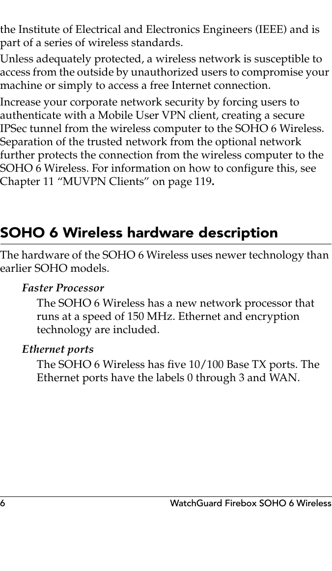 6 WatchGuard Firebox SOHO 6 Wirelessthe Institute of Electrical and Electronics Engineers (IEEE) and is part of a series of wireless standards.Unless adequately protected, a wireless network is susceptible to access from the outside by unauthorized users to compromise your machine or simply to access a free Internet connection.Increase your corporate network security by forcing users to authenticate with a Mobile User VPN client, creating a secure IPSec tunnel from the wireless computer to the SOHO 6 Wireless. Separation of the trusted network from the optional network further protects the connection from the wireless computer to the SOHO 6 Wireless. For information on how to configure this, see Chapter 11 “MUVPN Clients” on page 119.SOHO 6 Wireless hardware descriptionThe hardware of the SOHO 6 Wireless uses newer technology than earlier SOHO models.Faster ProcessorThe SOHO 6 Wireless has a new network processor that runs at a speed of 150 MHz. Ethernet and encryption technology are included.Ethernet portsThe SOHO 6 Wireless has five 10/100 Base TX ports. The Ethernet ports have the labels 0 through 3 and WAN.