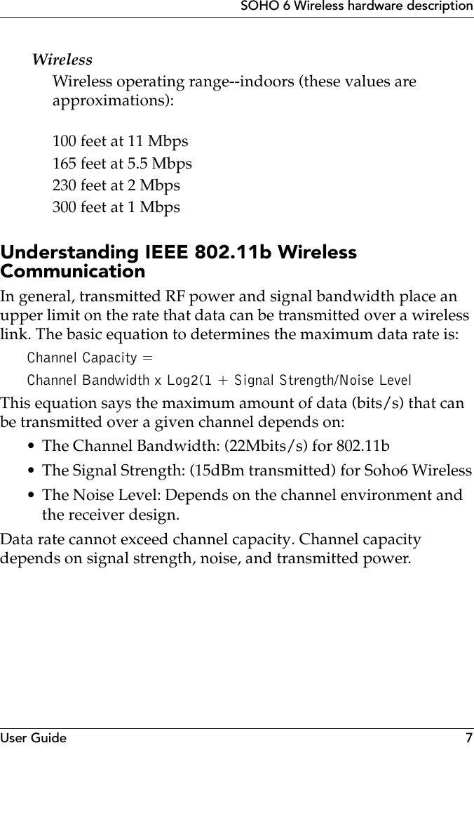 User Guide 7SOHO 6 Wireless hardware descriptionWirelessWireless operating range--indoors (these values are approximations):100 feet at 11 Mbps165 feet at 5.5 Mbps230 feet at 2 Mbps300 feet at 1 MbpsUnderstanding IEEE 802.11b Wireless CommunicationIn general, transmitted RF power and signal bandwidth place an upper limit on the rate that data can be transmitted over a wireless link. The basic equation to determines the maximum data rate is:Channel Capacity =  Channel Bandwidth x Log2(1 + Signal Strength/Noise LevelThis equation says the maximum amount of data (bits/s) that can be transmitted over a given channel depends on:• The Channel Bandwidth: (22Mbits/s) for 802.11b• The Signal Strength: (15dBm transmitted) for Soho6 Wireless• The Noise Level: Depends on the channel environment and the receiver design.Data rate cannot exceed channel capacity. Channel capacity depends on signal strength, noise, and transmitted power.
