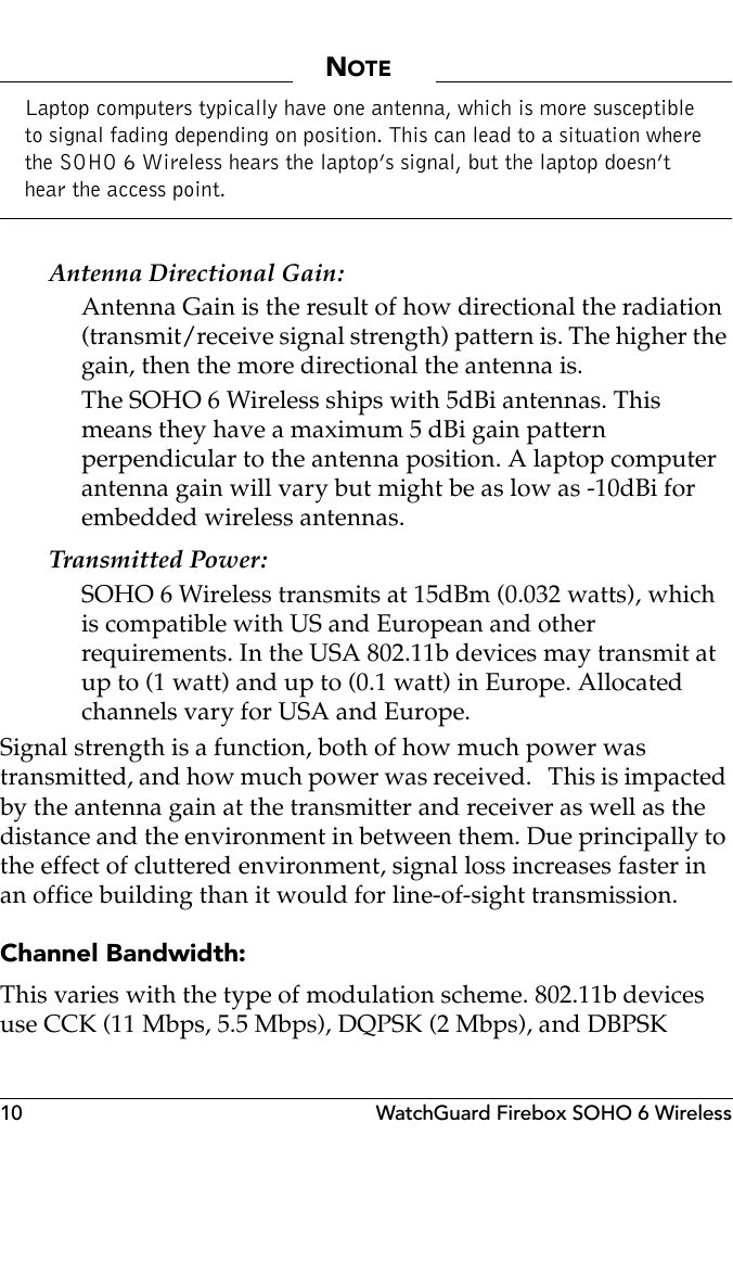 10 WatchGuard Firebox SOHO 6 WirelessNOTELaptop computers typically have one antenna, which is more susceptible to signal fading depending on position. This can lead to a situation where the SOHO 6 Wireless hears the laptop’s signal, but the laptop doesn’t hear the access point.Antenna Directional Gain:Antenna Gain is the result of how directional the radiation (transmit/receive signal strength) pattern is. The higher the gain, then the more directional the antenna is.   The SOHO 6 Wireless ships with 5dBi antennas. This means they have a maximum 5 dBi gain pattern perpendicular to the antenna position. A laptop computer  antenna gain will vary but might be as low as -10dBi for embedded wireless antennas. Transmitted Power:SOHO 6 Wireless transmits at 15dBm (0.032 watts), which is compatible with US and European and other requirements. In the USA 802.11b devices may transmit at up to (1 watt) and up to (0.1 watt) in Europe. Allocated channels vary for USA and Europe.Signal strength is a function, both of how much power was transmitted, and how much power was received.   This is impacted by the antenna gain at the transmitter and receiver as well as the distance and the environment in between them. Due principally to the effect of cluttered environment, signal loss increases faster in an office building than it would for line-of-sight transmission.Channel Bandwidth:This varies with the type of modulation scheme. 802.11b devices use CCK (11 Mbps, 5.5 Mbps), DQPSK (2 Mbps), and DBPSK 