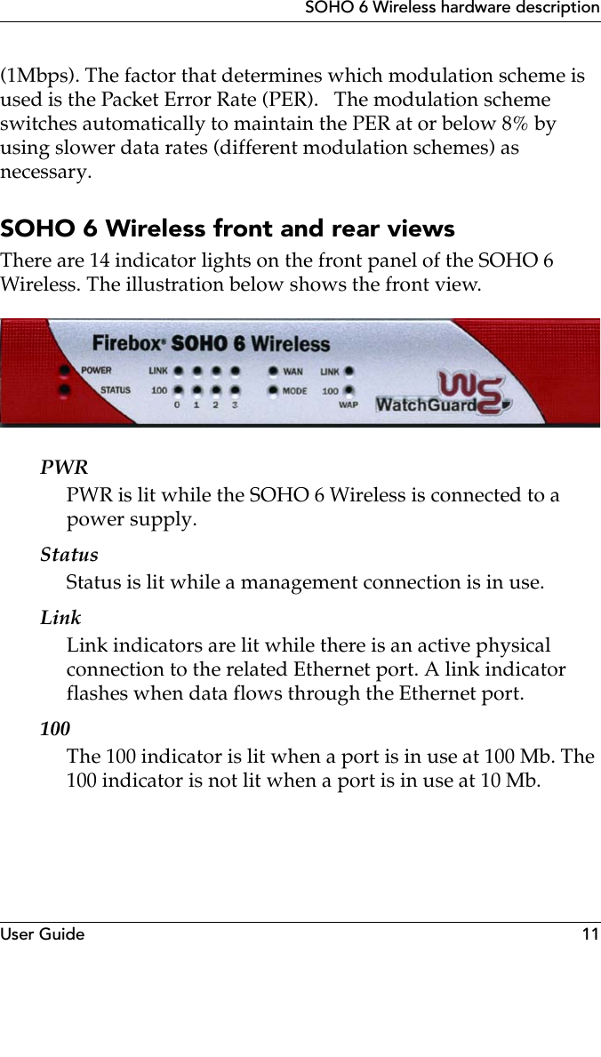 User Guide 11SOHO 6 Wireless hardware description(1Mbps). The factor that determines which modulation scheme is used is the Packet Error Rate (PER).   The modulation scheme switches automatically to maintain the PER at or below 8% by using slower data rates (different modulation schemes) as necessary. SOHO 6 Wireless front and rear viewsThere are 14 indicator lights on the front panel of the SOHO 6 Wireless. The illustration below shows the front view.PWRPWR is lit while the SOHO 6 Wireless is connected to a power supply.StatusStatus is lit while a management connection is in use.LinkLink indicators are lit while there is an active physical connection to the related Ethernet port. A link indicator flashes when data flows through the Ethernet port.100The 100 indicator is lit when a port is in use at 100 Mb. The 100 indicator is not lit when a port is in use at 10 Mb.