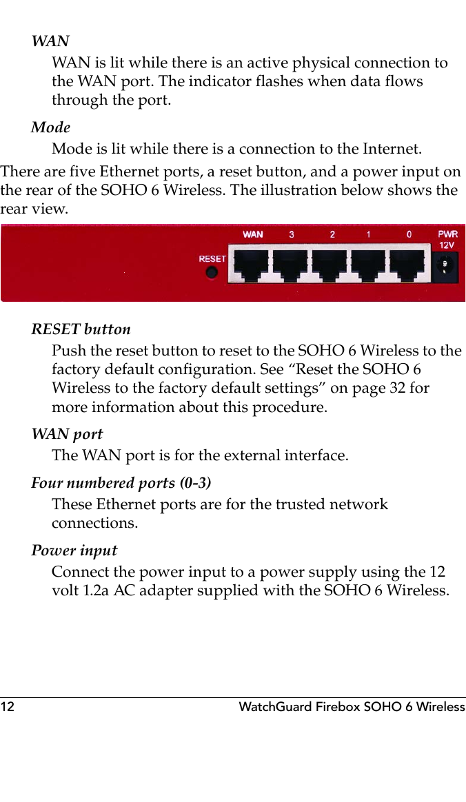 12 WatchGuard Firebox SOHO 6 WirelessWANWAN is lit while there is an active physical connection to the WAN port. The indicator flashes when data flows through the port.ModeMode is lit while there is a connection to the Internet.There are five Ethernet ports, a reset button, and a power input on the rear of the SOHO 6 Wireless. The illustration below shows the rear view.RESET buttonPush the reset button to reset to the SOHO 6 Wireless to the factory default configuration. See “Reset the SOHO 6 Wireless to the factory default settings” on page 32 for more information about this procedure.WAN portThe WAN port is for the external interface.Four numbered ports (0-3)These Ethernet ports are for the trusted network connections.Power inputConnect the power input to a power supply using the 12 volt 1.2a AC adapter supplied with the SOHO 6 Wireless.