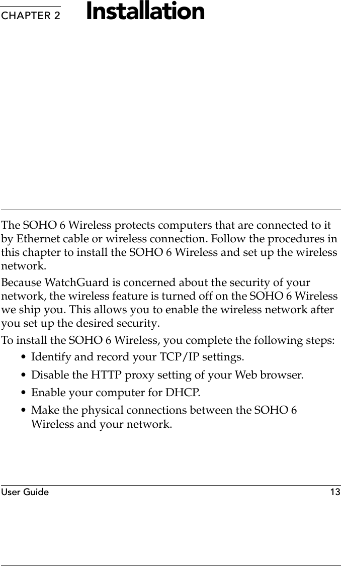 User Guide   13CHAPTER 2 InstallationThe SOHO 6 Wireless protects computers that are connected to it by Ethernet cable or wireless connection. Follow the procedures in this chapter to install the SOHO 6 Wireless and set up the wireless network. Because WatchGuard is concerned about the security of your network, the wireless feature is turned off on the SOHO 6 Wireless we ship you. This allows you to enable the wireless network after you set up the desired security.To install the SOHO 6 Wireless, you complete the following steps:• Identify and record your TCP/IP settings.• Disable the HTTP proxy setting of your Web browser.•Enable your computer for DHCP.• Make the physical connections between the SOHO 6 Wireless and your network.